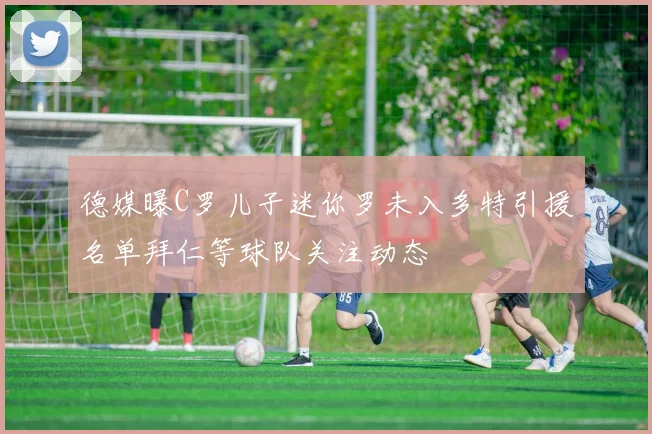 德媒曝C罗儿子迷你罗未入多特引援名单拜仁等球队关注动态