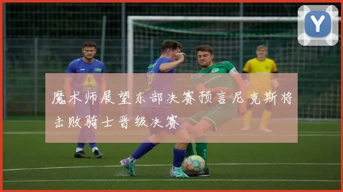 魔术师展望东部决赛预言尼克斯将击败骑士晋级决赛