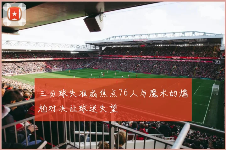 三分球失准成焦点76人与魔术的尴尬对决让球迷失望