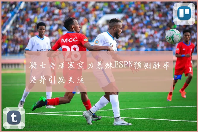 骑士与活塞实力悬殊ESPN预测胜率差异引发关注