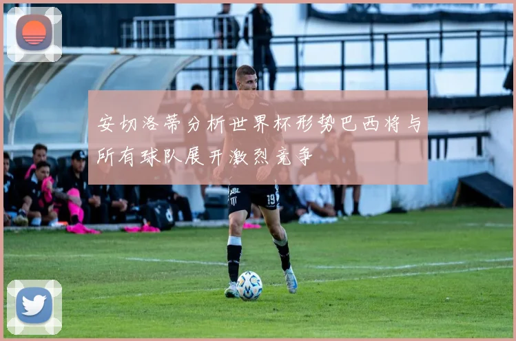 安切洛蒂分析世界杯形势巴西将与所有球队展开激烈竞争