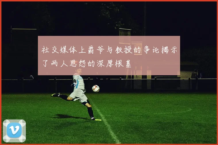 社交媒体上爵爷与教授的争论揭示了两人恩怨的深厚根基