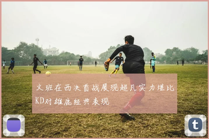 文班在西决首战展现超凡实力堪比KD对雄鹿经典表现