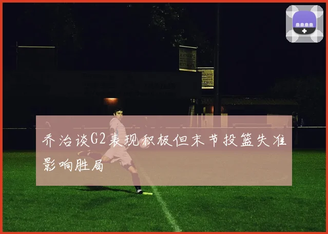 乔治谈G2表现积极但末节投篮失准影响胜局