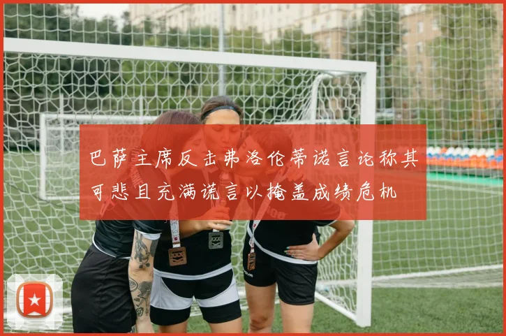 巴萨主席反击弗洛伦蒂诺言论称其可悲且充满谎言以掩盖成绩危机