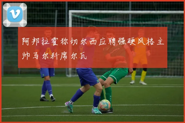 阿邦拉霍称切尔西应聘强硬风格主帅马尔科席尔瓦