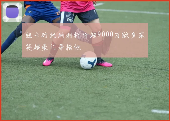纽卡对托纳利标价超9000万欧多家英超豪门争抢他