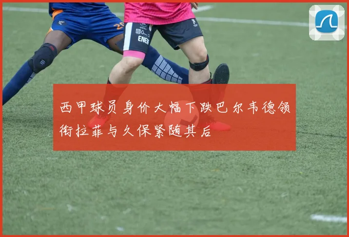 西甲球员身价大幅下跌巴尔韦德领衔拉菲与久保紧随其后