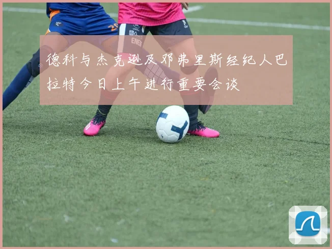 德科与杰克逊及邓弗里斯经纪人巴拉特今日上午进行重要会谈