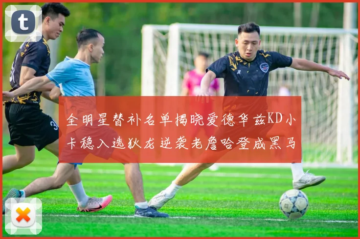 全明星替补名单揭晓爱德华兹KD小卡稳入选狄龙逆袭老詹哈登成黑马
