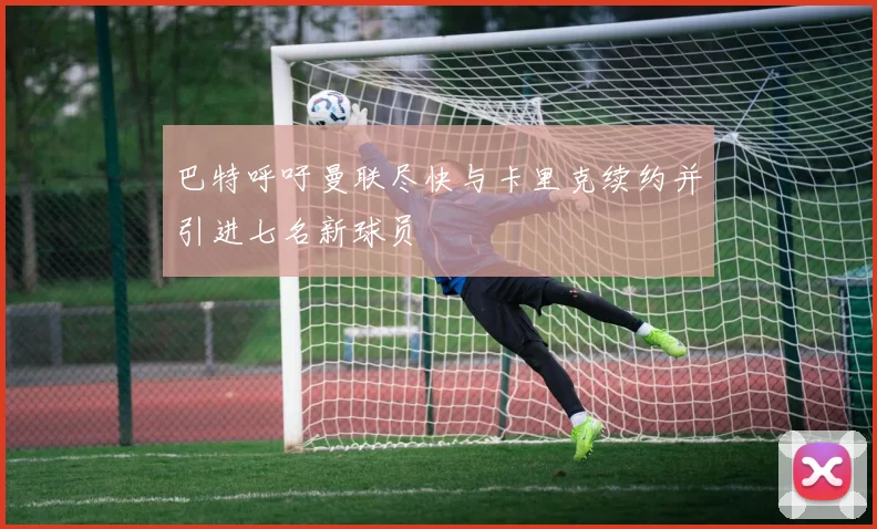 巴特呼吁曼联尽快与卡里克续约并引进七名新球员