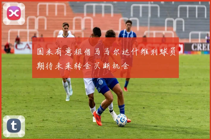 国米有意租借马马尔达什维利球员期待未来转会买断机会