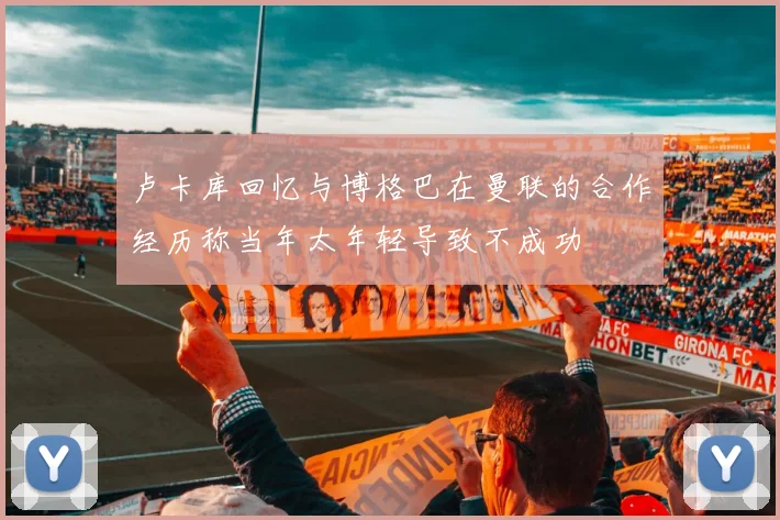 卢卡库回忆与博格巴在曼联的合作经历称当年太年轻导致不成功