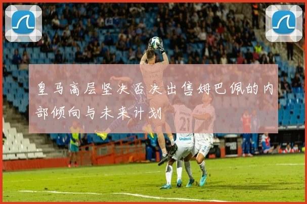 皇马高层坚决否决出售姆巴佩的内部倾向与未来计划