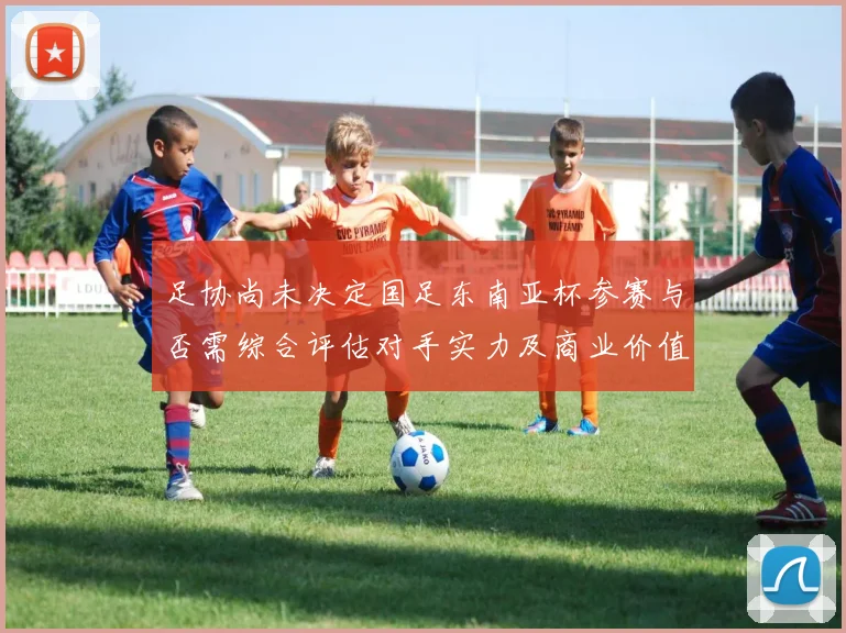 足协尚未决定国足东南亚杯参赛与否需综合评估对手实力及商业价值