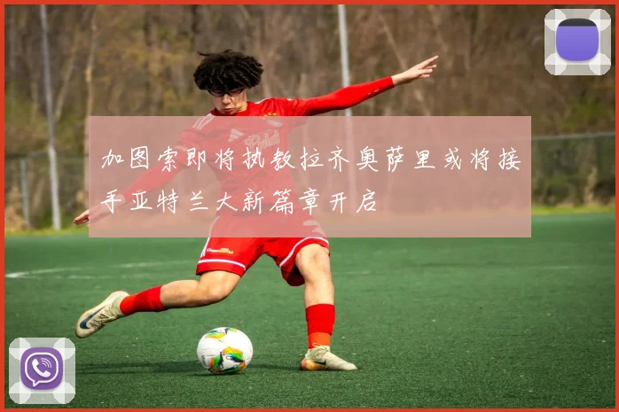 加图索即将执教拉齐奥萨里或将接手亚特兰大新篇章开启
