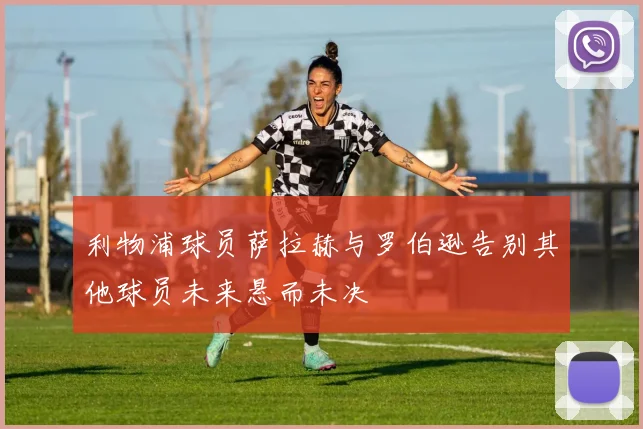 利物浦球员萨拉赫与罗伯逊告别其他球员未来悬而未决